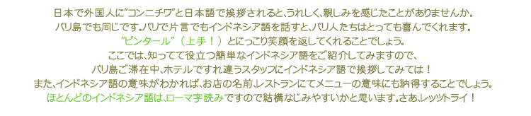 日本で外国人に”コンニチワ”と日本語で挨拶されると、うれしく、親しみを感じたことがありませんか。
バリ島でも同じです。バリで片言でもインドネシア語を話すと、バリ人たちはとっても喜んでくれます。
”ピンタール”(上手!)とにっこり笑顔を返してくれることでしょう。
ここでは、知ってて役立つ簡単なインドネシア語をご紹介してみますので、
バリ島ご滞在中、ホテルですれ違うスタッフにインドネシア語で挨拶してみては!
また、インドネシア語の意味がわかれば、お店の名前、レストランにてメニューの意味にも納得することでしょう。
ほとんどのインドネシア語は、ローマ字読みですので結構なじみやすいかと思います。さあ、レッツトライ!
